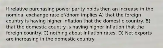 If relative purchasing power parity holds then an increase in the nominal exchange rate ef/dnom implies A) that the foreign country is having higher inflation that the domestic country. B) that the domestic country is having higher inflation that the foreign country. C) nothing about inflation rates. D) Net exports are increasing in the domestic country