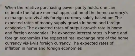 When the relative purchasing power parity holds, one can estimate the future nominal appreciation of the home currency's exchange rate vis-à-vis foreign currency solely based on: The expected rates of money supply growth in home and foreign economies The expected rates of output growth rate in home and foreign economies The expected interest rates in home and foreign economies The expected real exchange rate of the home currency vis-à-vis foreign currency The expected rates of inflation in home and foreign economies