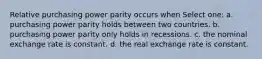 Relative purchasing power parity occurs when Select one: a. purchasing power parity holds between two countries. b. purchasing power parity only holds in recessions. c. the nominal exchange rate is constant. d. the real exchange rate is constant.