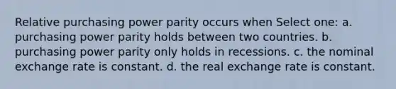 Relative purchasing power parity occurs when Select one: a. purchasing power parity holds between two countries. b. purchasing power parity only holds in recessions. c. the nominal exchange rate is constant. d. the real exchange rate is constant.