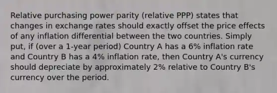 Relative purchasing power parity (relative PPP) states that changes in exchange rates should exactly offset the price effects of any inflation differential between the two countries. Simply put, if (over a 1-year period) Country A has a 6% inflation rate and Country B has a 4% inflation rate, then Country A's currency should depreciate by approximately 2% relative to Country B's currency over the period.