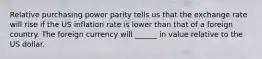 Relative purchasing power parity tells us that the exchange rate will rise if the US inflation rate is lower than that of a foreign country. The foreign currency will ______ in value relative to the US dollar.