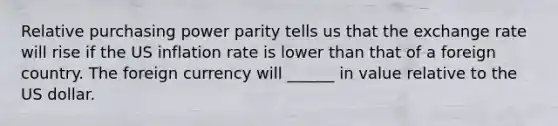 Relative purchasing power parity tells us that the exchange rate will rise if the US inflation rate is lower than that of a foreign country. The foreign currency will ______ in value relative to the US dollar.