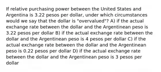 If relative purchasing power between the United States and Argentina is 3.22 pesos per dollar, under which circumstances would we say that the dollar is "overvalued"? A) if the actual exchange rate between the dollar and the Argentinean peso is 3.22 pesos per dollar B) if the actual exchange rate between the dollar and the Argentinean peso is 4 pesos per dollar C) if the actual exchange rate between the dollar and the Argentinean peso is 0.22 pesos per dollar D) if the actual exchange rate between the dollar and the Argentinean peso is 3 pesos per dollar