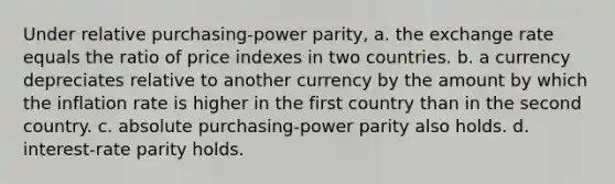 Under relative purchasing-power parity, a. the exchange rate equals the ratio of price indexes in two countries. b. a currency depreciates relative to another currency by the amount by which the inflation rate is higher in the first country than in the second country. c. absolute purchasing-power parity also holds. d. interest-rate parity holds.