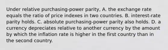 Under relative purchasing-power parity, A. the exchange rate equals the ratio of price indexes in two countries. B. interest-rate parity holds. C. absolute purchasing-power parity also holds. D. a currency depreciates relative to another currency by the amount by which the inflation rate is higher in the first country than in the second country.