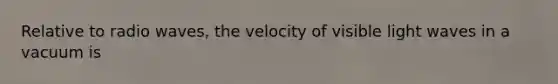 Relative to radio waves, the velocity of visible light waves in a vacuum is