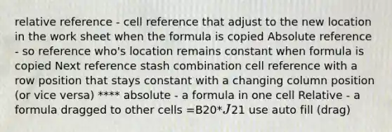 relative reference - cell reference that adjust to the new location in the work sheet when the formula is copied Absolute reference - so reference who's location remains constant when formula is copied Next reference stash combination cell reference with a row position that stays constant with a changing column position (or vice versa) **** absolute - a formula in one cell Relative - a formula dragged to other cells =B20*J21 use auto fill (drag)