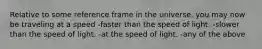 Relative to some reference frame in the universe, you may now be traveling at a speed -faster than the speed of light. -slower than the speed of light. -at the speed of light. -any of the above