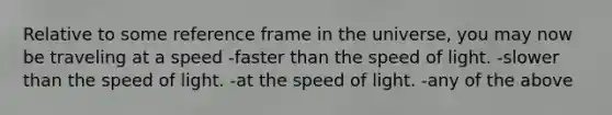 Relative to some reference frame in the universe, you may now be traveling at a speed -faster than the speed of light. -slower than the speed of light. -at the speed of light. -any of the above