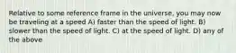 Relative to some reference frame in the universe, you may now be traveling at a speed A) faster than the speed of light. B) slower than the speed of light. C) at the speed of light. D) any of the above