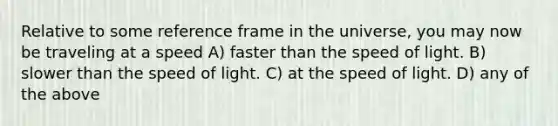 Relative to some reference frame in the universe, you may now be traveling at a speed A) faster than the speed of light. B) slower than the speed of light. C) at the speed of light. D) any of the above