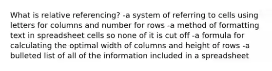 What is relative referencing? -a system of referring to cells using letters for columns and number for rows -a method of formatting text in spreadsheet cells so none of it is cut off -a formula for calculating the optimal width of columns and height of rows -a bulleted list of all of the information included in a spreadsheet