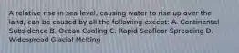 A relative rise in sea level, causing water to rise up over the land, can be caused by all the following except: A. Continental Subsidence B. Ocean Cooling C. Rapid Seafloor Spreading D. Widespread Glacial Melting