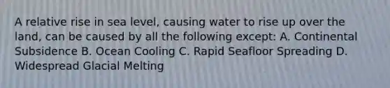 A relative rise in sea level, causing water to rise up over the land, can be caused by all the following except: A. Continental Subsidence B. Ocean Cooling C. Rapid Seafloor Spreading D. Widespread Glacial Melting