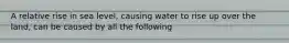 A relative rise in sea level, causing water to rise up over the land, can be caused by all the following