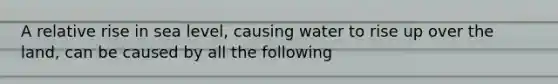 A relative rise in sea level, causing water to rise up over the land, can be caused by all the following