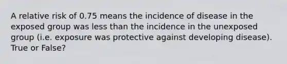 A relative risk of 0.75 means the incidence of disease in the exposed group was <a href='https://www.questionai.com/knowledge/k7BtlYpAMX-less-than' class='anchor-knowledge'>less than</a> the incidence in the unexposed group (i.e. exposure was protective against developing disease). True or False?