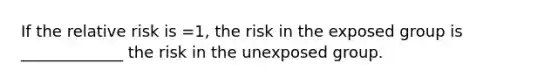 If the relative risk is =1, the risk in the exposed group is _____________ the risk in the unexposed group.