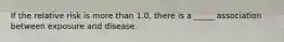 If the relative risk is more than 1.0, there is a _____ association between exposure and disease.