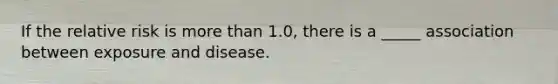 If the relative risk is more than 1.0, there is a _____ association between exposure and disease.