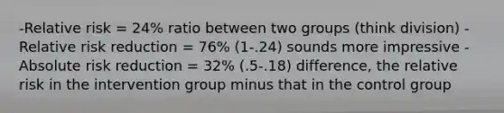 -Relative risk = 24% ratio between two groups (think division) -Relative risk reduction = 76% (1-.24) sounds more impressive -Absolute risk reduction = 32% (.5-.18) difference, the relative risk in the intervention group minus that in the control group