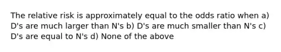 The relative risk is approximately equal to the odds ratio when a) D's are much larger than N's b) D's are much smaller than N's c) D's are equal to N's d) None of the above