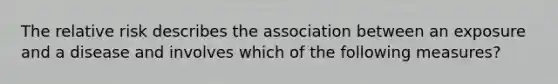 The relative risk describes the association between an exposure and a disease and involves which of the following measures?