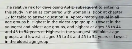 The relative risk for developing ASHD subsequent to entering this study in men as compared with women is: (look at chapter 12 for table to answer question) a. Approximately equal in all age groups b. Highest in the oldest age group c. Lowest in the youngest and oldest age groups, and highest at ages 35 to 44 and 45 to 54 years d. Highest in the youngest and oldest age groups, and lowest at ages 35 to 44 and 45 to 54 years e. Lowest in the oldest age group