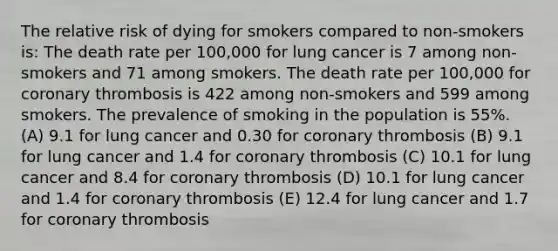 The relative risk of dying for smokers compared to non-smokers is: The death rate per 100,000 for lung cancer is 7 among non-smokers and 71 among smokers. The death rate per 100,000 for coronary thrombosis is 422 among non-smokers and 599 among smokers. The prevalence of smoking in the population is 55%. (A) 9.1 for lung cancer and 0.30 for coronary thrombosis (B) 9.1 for lung cancer and 1.4 for coronary thrombosis (C) 10.1 for lung cancer and 8.4 for coronary thrombosis (D) 10.1 for lung cancer and 1.4 for coronary thrombosis (E) 12.4 for lung cancer and 1.7 for coronary thrombosis