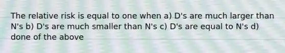 The relative risk is equal to one when a) D's are much larger than N's b) D's are much smaller than N's c) D's are equal to N's d) done of the above