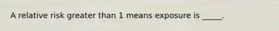 A relative risk greater than 1 means exposure is _____.