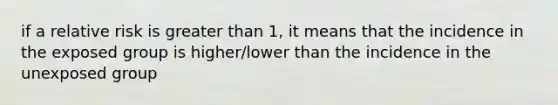 if a relative risk is greater than 1, it means that the incidence in the exposed group is higher/lower than the incidence in the unexposed group