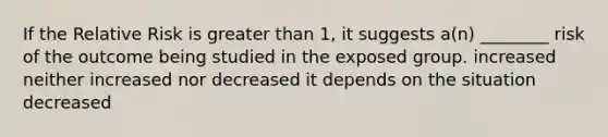 If the Relative Risk is greater than 1, it suggests a(n) ________ risk of the outcome being studied in the exposed group. increased neither increased nor decreased it depends on the situation decreased