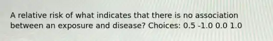 A relative risk of what indicates that there is no association between an exposure and disease? Choices: 0.5 -1.0 0.0 1.0