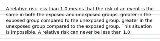 A relative risk <a href='https://www.questionai.com/knowledge/k7BtlYpAMX-less-than' class='anchor-knowledge'>less than</a> 1.0 means that the risk of an event is the same in both the exposed and unexposed groups. greater in the exposed group compared to the unexposed group. greater in the unexposed group compared to the exposed group. This situation is impossible. A relative risk can never be less than 1.0.