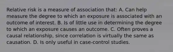 Relative risk is a measure of association that: A. Can help measure the degree to which an exposure is associated with an outcome of interest. B. Is of little use in determining the degree to which an exposure causes an outcome. C. Often proves a causal relationship, since correlation is virtually the same as causation. D. Is only useful in case-control studies.