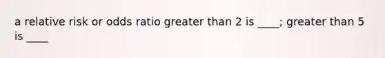 a relative risk or odds ratio greater than 2 is ____; greater than 5 is ____