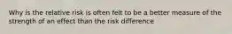 Why is the relative risk is often felt to be a better measure of the strength of an effect than the risk difference