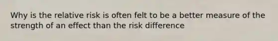 Why is the relative risk is often felt to be a better measure of the strength of an effect than the risk difference