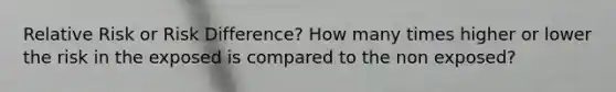 Relative Risk or Risk Difference? How many times higher or lower the risk in the exposed is compared to the non exposed?