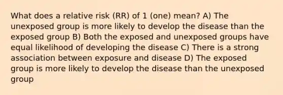 What does a relative risk (RR) of 1 (one) mean? A) The unexposed group is more likely to develop the disease than the exposed group B) Both the exposed and unexposed groups have equal likelihood of developing the disease C) There is a strong association between exposure and disease D) The exposed group is more likely to develop the disease than the unexposed group