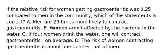 If the relative risk for women getting gastroenteritis was 0.25 compared to men in the community, which of the statements is correct? A. Men are 26 times more likely to contract gastroenteritis. B. Women aren't affected by the bacteria in the water. C. If four women drink the water, one will contract gastroenteritis - on average. D. The risk of women contracting gastroenteritis is about one quarter that of men.