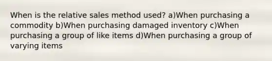 When is the relative sales method used? a)When purchasing a commodity b)When purchasing damaged inventory c)When purchasing a group of like items d)When purchasing a group of varying items