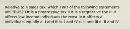 Relative to a sales tax, which TWO of the following statements are TRUE? I.It is a progressive tax II.It is a regressive tax III.It affects low income individuals the most IV.It affects all individuals equally a. I and III b. I and IV c. II and III d. II and IV