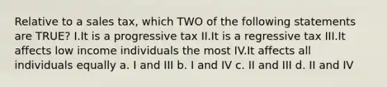 Relative to a sales tax, which TWO of the following statements are TRUE? I.It is a progressive tax II.It is a regressive tax III.It affects low income individuals the most IV.It affects all individuals equally a. I and III b. I and IV c. II and III d. II and IV