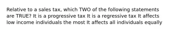 Relative to a sales tax, which TWO of the following statements are TRUE? It is a progressive tax It is a regressive tax It affects low income individuals the most It affects all individuals equally