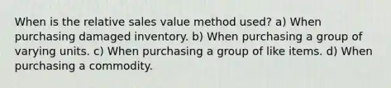 When is the relative sales value method used? a) When purchasing damaged inventory. b) When purchasing a group of varying units. c) When purchasing a group of like items. d) When purchasing a commodity.