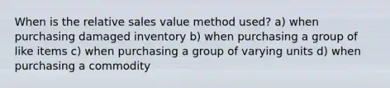 When is the relative sales value method used? a) when purchasing damaged inventory b) when purchasing a group of like items c) when purchasing a group of varying units d) when purchasing a commodity