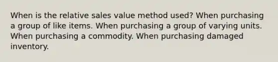 When is the relative sales value method used? When purchasing a group of like items. When purchasing a group of varying units. When purchasing a commodity. When purchasing damaged inventory.